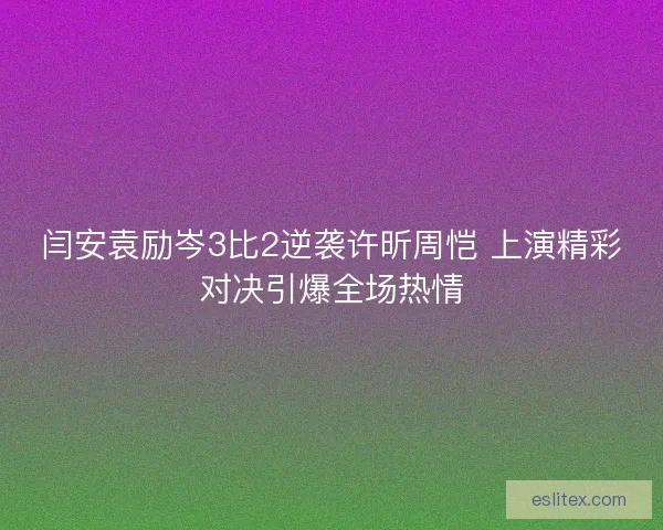 闫安袁励岑3比2逆袭许昕周恺 上演精彩对决引爆全场热情