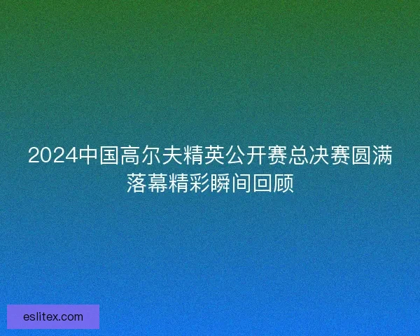 2024中国高尔夫精英公开赛总决赛圆满落幕精彩瞬间回顾