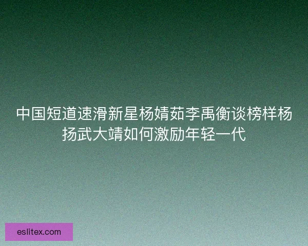 中国短道速滑新星杨婧茹李禹衡谈榜样杨扬武大靖如何激励年轻一代