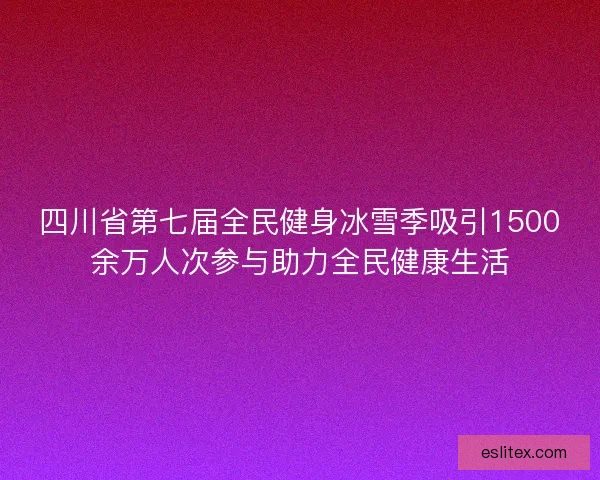 四川省第七届全民健身冰雪季吸引1500余万人次参与助力全民健康生活 四川省第七届全民健身冰雪季吸引1500余万人次参与助力全民健康生活