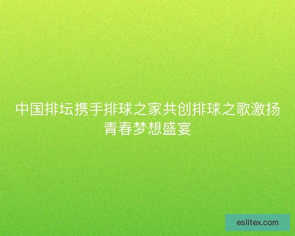 中国排坛携手排球之家共创排球之歌激扬青春梦想盛宴