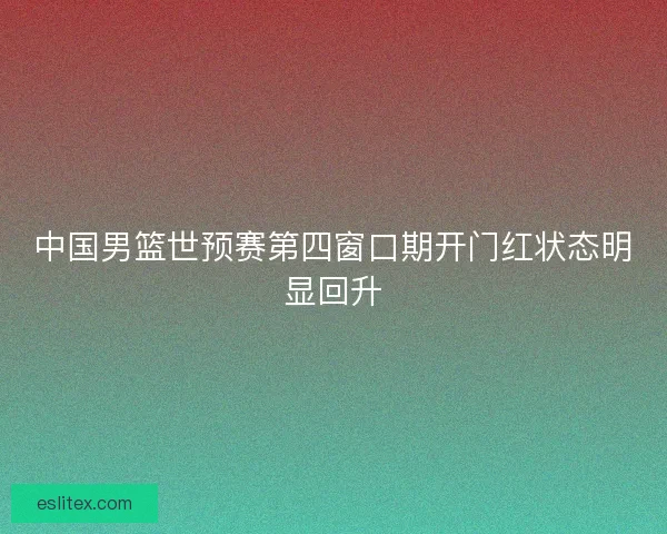 中国男篮世预赛第四窗口期开门红状态明显回升