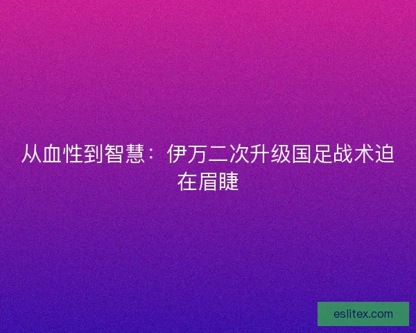 从血性到智慧：伊万二次升级国足战术迫在眉睫
