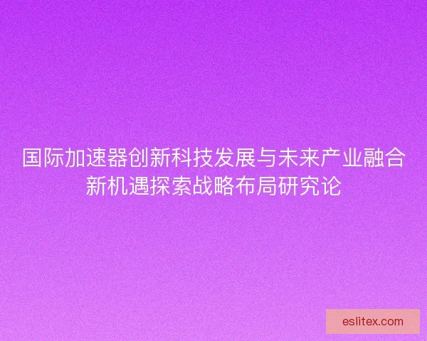国际加速器创新科技发展与未来产业融合新机遇探索战略布局研究论