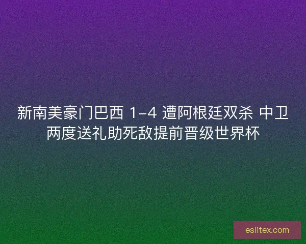 新南美豪门巴西 1-4 遭阿根廷双杀 中卫两度送礼助死敌提前晋级世界杯