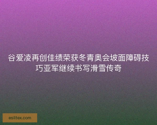 谷爱凌再创佳绩荣获冬青奥会坡面障碍技巧亚军继续书写滑雪传奇 谷爱凌再创佳绩荣获冬青奥会坡面障碍技巧亚军继续书写滑雪传奇