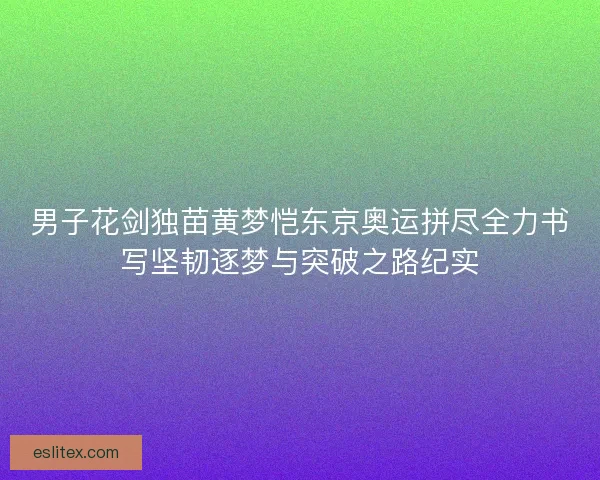 男子花剑独苗黄梦恺东京奥运拼尽全力书写坚韧逐梦与突破之路纪实