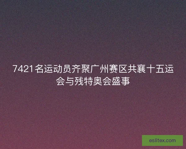 7421名运动员齐聚广州赛区共襄十五运会与残特奥会盛事