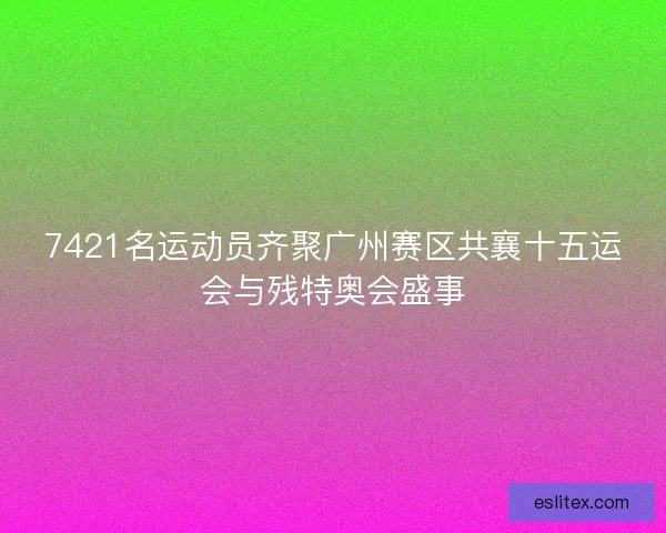 7421名运动员齐聚广州赛区共襄十五运会与残特奥会盛事 7421名运动员齐聚广州赛区共襄十五运会与残特奥会盛事
