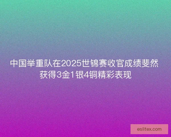 中国举重队在2025世锦赛收官成绩斐然 获得3金1银4铜精彩表现