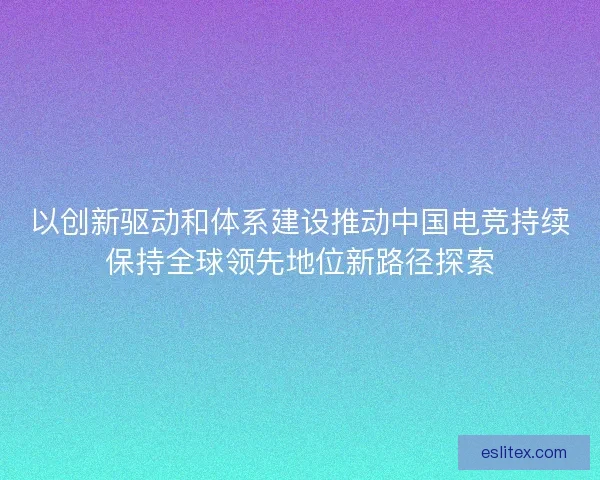 以创新驱动和体系建设推动中国电竞持续保持全球领先地位新路径探索 以创新驱动和体系建设推动中国电竞持续保持全球领先地位新路径探索