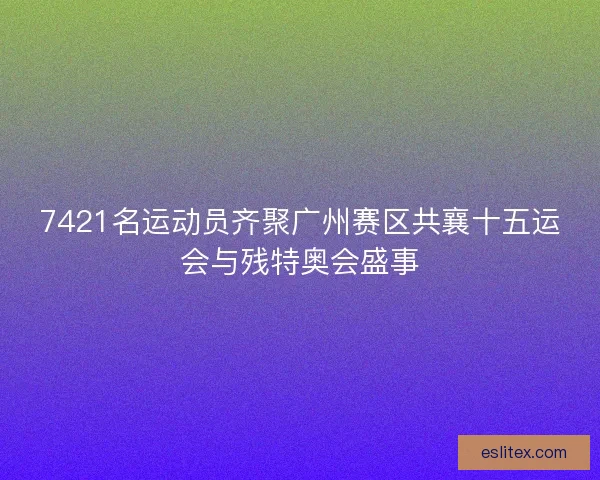 7421名运动员齐聚广州赛区共襄十五运会与残特奥会盛事 7421名运动员齐聚广州赛区共襄十五运会与残特奥会盛事