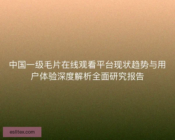 中国一级毛片在线观看平台现状趋势与用户体验深度解析全面研究报告 中国一级毛片在线观看平台现状趋势与用户体验深度解析全面研究报告