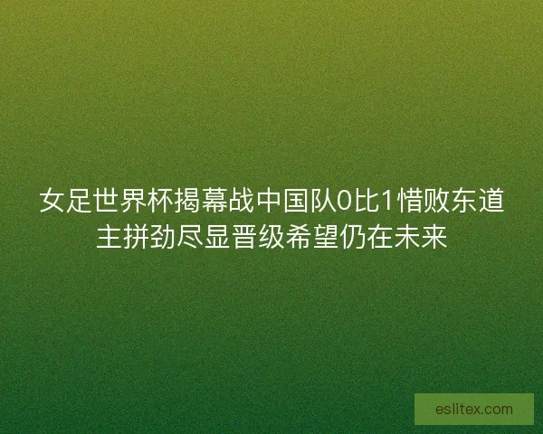 女足世界杯揭幕战中国队0比1惜败东道主拼劲尽显晋级希望仍在未来