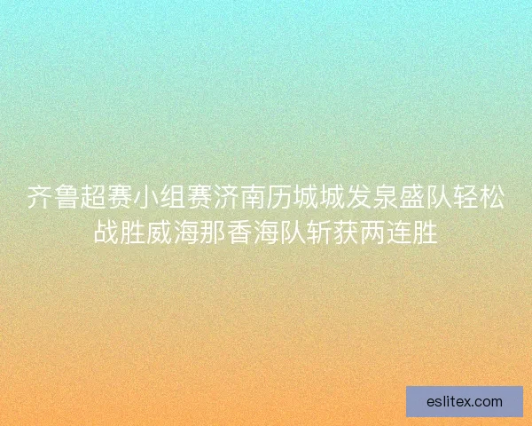 齐鲁超赛小组赛济南历城城发泉盛队轻松战胜威海那香海队斩获两连胜