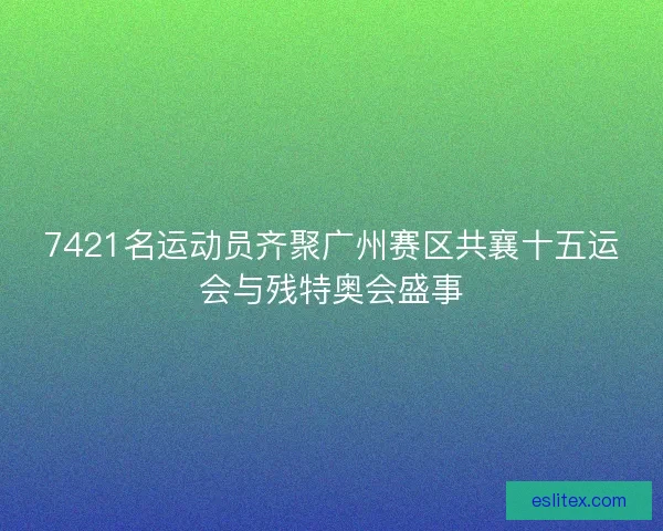 7421名运动员齐聚广州赛区共襄十五运会与残特奥会盛事