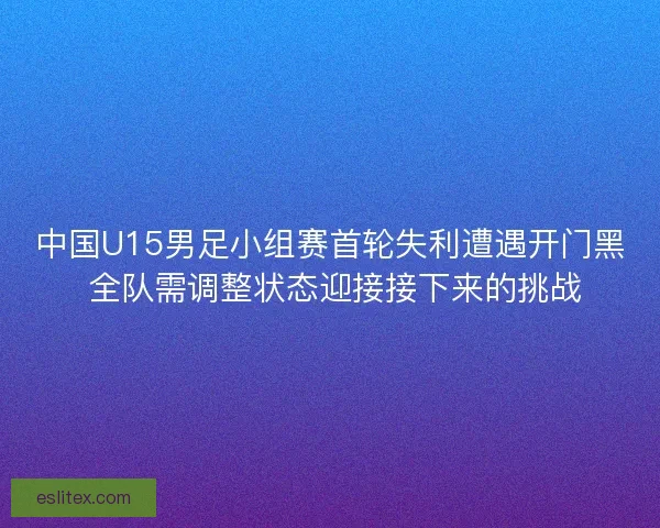 中国U15男足小组赛首轮失利遭遇开门黑 全队需调整状态迎接接下来的挑战