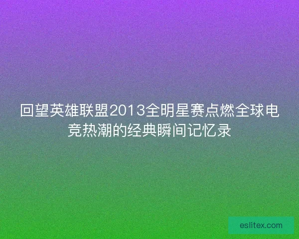 回望英雄联盟2013全明星赛点燃全球电竞热潮的经典瞬间记忆录